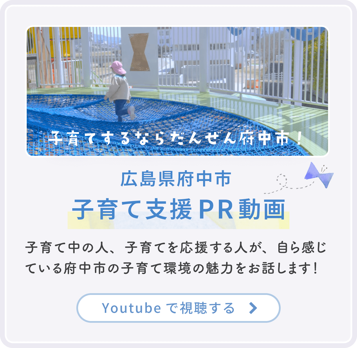 「子育てするならだんぜん府中市！」広島県府中市 子育て支援PR動画：子育て中の人、子育てを応援する人が、自ら感じている府中市の子育て環境の魅力をお話します！ YouTubeで視聴する